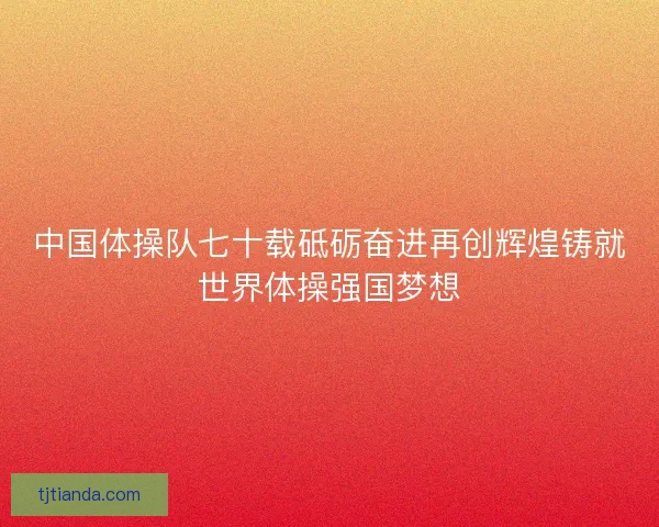中国体操队七十载砥砺奋进再创辉煌铸就世界体操强国梦想