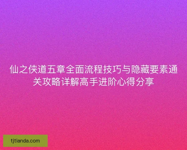 仙之侠道五章全面流程技巧与隐藏要素通关攻略详解高手进阶心得分享