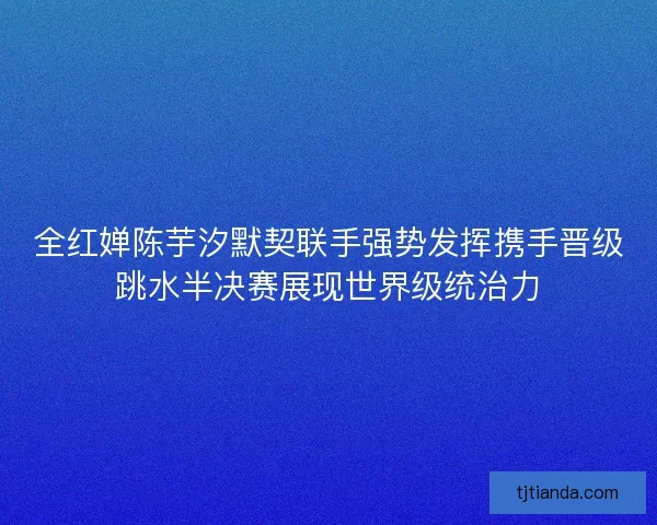 全红婵陈芋汐默契联手强势发挥携手晋级跳水半决赛展现世界级统治力